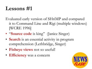 Lessons #1 Evaluated early version of SHriMP and compared it to Command Line and Rigi (multiple windows) [WCRE 1996] “ Source code  is king”  (Janice Singer) Search  is an essential activity in program comprehension (Lethbridge, Singer) Fisheye views  not so useful!  Efficiency   was a concern 