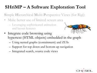 SHriMP – A Software Exploration Tool S imple  H ierarchical  M ulti- P erspective Views (for Rigi): Make better use of limited screen area Leveraging sophisticated animation  and layout features Integrate code browsing using  hypertext (HTML objects) embedded in the graph Using nested graphs (containment) and ZUIs Support for top down and bottom up navigation Integrated search, source code views 