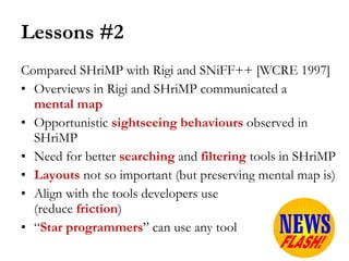Lessons #2 Compared SHriMP with Rigi and SNiFF++ [WCRE 1997] Overviews in Rigi and SHriMP communicated a  mental map Opportunistic  sightseeing behaviours  observed in SHriMP Need for better  searching  and  filtering   tools in SHriMP Layouts   not so important (but preserving mental map is) Align with the tools developers use  (reduce  friction ) “ Star programmers ” can use any tool 