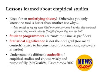 Lessons learned about empirical studies Need for an  underlying theory !  Otherwise you only know one tool is better than another not why…  Not enough to say my users liked it or that they used it or that they answered questions they hadn’t actually thought of before they saw my tool! Student programmers  are *not* the same as prof devs Statistical significance  is not the holy grail (too many controls), strive to be convinced (but convincing reviewers is harder) Understand the different   tradeoffs  of  empirical studies and choose wisely and  purposefully [McGrath94, Easterbrook2007] 