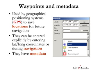Waypoints and metadata Used by geographical positioning systems ( GPS ) to save  locations  for future navigation They can be entered explicitly by entering lat/long coordinates or during  navigation They have  metadata 