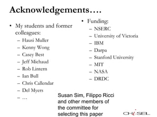 Acknowledgements…. My students and former colleagues: Hausi Muller Kenny Wong Casey Best Jeff Michaud Rob Lintern Ian Bull Chris Callendar Del Myers … Funding: NSERC University of Victoria IBM Darpa Stanford University MIT NASA DRDC Susan Sim, Filippo Ricci and other members of the committee for selecting this paper 