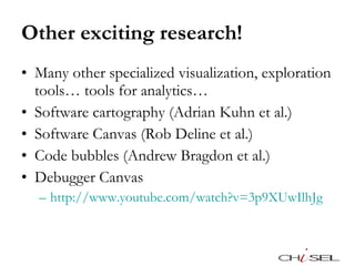 Other exciting research! Many other specialized visualization, exploration tools… tools for analytics…  Software cartography (Adrian Kuhn et al.) Software Canvas (Rob Deline et al.) Code bubbles (Andrew Bragdon et al.) Debugger Canvas http://www.youtube.com/watch?v=3p9XUwIlhJg   