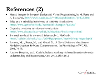 References (2) Mental imagery in Program Design and Visual Programming, by M. Petre and A. Blackwell,  http://www.cl.cam.ac.uk/~afb21/publications/IJHCS.html   Price et al’s principled taxonomy of software visualization:  http://www.dgp.toronto.edu/people/RMB/papers/p20.pdf   Cognitive questions in software visualization:  http://www.cl.cam.ac.uk/~afb21/publications/book-chapter.html   Research methods in the social Sciences, by J. McGrath,  http://social.cs.uiuc.edu/class/cs598kgk/papers/methodology-mcgrath.pdf   Pacione, M.J., Roper, M.,  and Wood, M.  A Novel Software Visualisation Model to Support Software Comprehension.  In Proceedings of WCRE. 2004, 70-79.  Andrew Bragdon, et al.: Code bubbles: a working set-based interface for code understanding and maintenance. CHI 2010: 2503-2512 