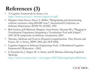 References (3) A Cognitive Framework by Storey  et al :  http://www.cs.uvic.ca/~mstorey/papers/jss.pdf   Margaret-Anne Storey, Hausi A. Müller, "Manipulating and documenting software structures using SHriMP views", International Conference on Software Maintenance (ICSM '95) (ICSM), 1995 Rob Lintern, Jeff Michaud, Margaret-Anne Storey, Xiaomin Wu, "Plugging-in Visualization: Experiences Integrating a Visualization Tool with Eclipse", 2003 ACM symposium on Software visualization, 2003 Theories, Methods and Tools in Program Comprehension:  Past, Present and Future, M.-A. Storey, IWPC 2005 (also SCP 2006) Cognitive Support in Software Engineering Tools: A Distributed Cognition FrameworkA Walenstein – 2002. S. Easterbrook, J. Singer, M.-A. Storey and D. Damian, Selecting Empirical Methods, http://www.cs.toronto.edu/~sme/papers/2007/SelectingEmpiricalMethods.pdf   