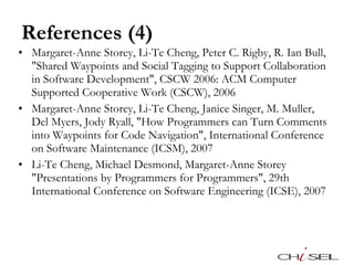 References (4) Margaret-Anne Storey, Li-Te Cheng, Peter C. Rigby, R. Ian Bull, "Shared Waypoints and Social Tagging to Support Collaboration in Software Development", CSCW 2006: ACM Computer Supported Cooperative Work (CSCW), 2006 Margaret-Anne Storey, Li-Te Cheng, Janice Singer, M. Muller, Del Myers, Jody Ryall, "How Programmers can Turn Comments into Waypoints for Code Navigation", International Conference on Software Maintenance (ICSM), 2007 Li-Te Cheng, Michael Desmond, Margaret-Anne Storey "Presentations by Programmers for Programmers", 29th International Conference on Software Engineering (ICSE), 2007 