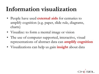 Information visualization People have used  external aids  for centuries to amplify cognition (e.g. paper, slide rule, diagrams, charts) Visualize: to form a mental image or vision The use of computer supported, interactive, visual representations of abstract data can  amplify cognition Visualizations can help us gain  insight  about data 