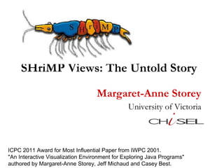 SHriMP Views: The Untold Story Margaret-Anne Storey University of Victoria ICPC 2011 Award for Most Influential Paper from IWPC 2001.  &quot;An Interactive Visualization Environment for Exploring Java Programs&quot;  authored by Margaret-Anne Storey, Jeff Michaud and Casey Best.  