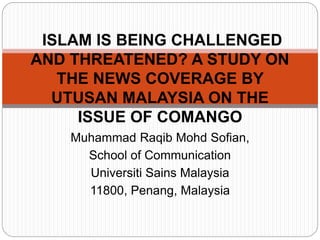 Muhammad Raqib Mohd Sofian,
School of Communication
Universiti Sains Malaysia
11800, Penang, Malaysia
ISLAM IS BEING CHALLENGED
AND THREATENED? A STUDY ON
THE NEWS COVERAGE BY
UTUSAN MALAYSIA ON THE
ISSUE OF COMANGO
 