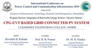 CPG-UVT BASED GRID CONNECTED PV SYSTEM
Author:
Ravindra B. Kuhada
Electrical Engineering Department
L. E. College, Morbi
International Conference on
Power, Control and Communication Infrastructure 2019
Program Session: Integration of Renewable Energy Sources / Electric Vehicles
Co-Author:
Prof. B. B. Parmar
Assistant Professor
Electrical Engineering Department
L. E. College, Morbi
Co-Author:
Dr. M. H. Pandya
Associate Professor
Electrical Engineering Department
L. E. College, Morbi
LUKHDHIRJI ENGINEERING COLLEGE, MORBI
Organized By
Institute of Infrastructure, Technology, Research And Management, Ahmedabad
 