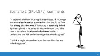 Scenario 2 (GPL-LGPL): comments
“It depends on how ToDoApp is distributed. If ToDoApp
was only distributed as source then this would be fine.
For binary distributions, if ToDoApp is statically linked
against LightDB it must be distributed under GPL. The
case is less clear for dynamically linked code - I
understand the FSF and other organizations disagree!”.
“I think it might depend on how the two libraries are
linked together”.
16
 