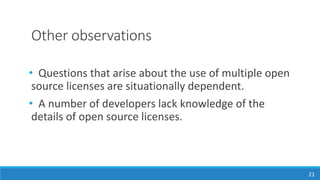 Other observations
• Questions that arise about the use of multiple open
source licenses are situationally dependent.
• A number of developers lack knowledge of the
details of open source licenses.
21
 