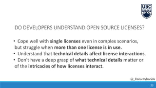 DO DEVELOPERS UNDERSTAND OPEN SOURCE LICENSES?
• Cope well with single licenses even in complex scenarios,
but struggle when more than one license is in use.
• Understand that technical details affect license interactions.
• Don't have a deep grasp of what technical details matter or
of the intricacies of how licenses interact.
23
@_DanielAlmeida
 