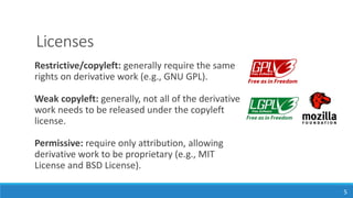 Licenses
5
Restrictive/copyleft: generally require the same
rights on derivative work (e.g., GNU GPL).
Weak copyleft: generally, not all of the derivative
work needs to be released under the copyleft
license.
Permissive: require only attribution, allowing
derivative work to be proprietary (e.g., MIT
License and BSD License).
 