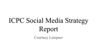 ICPC Social Media Strategy
Report
Courtney Lempner
 