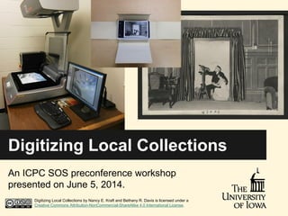 Digitizing Local Collections
An ICPC SOS preconference workshop
presented on June 5, 2014.
Digitizing Local Collections by Nancy E. Kraft and Bethany R. Davis is licensed under a
Creative Commons Attribution-NonCommercial-ShareAlike 4.0 International License.
 