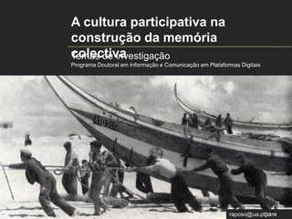 A cultura participativa na construção da memória colectiva   Temas de investigação Programa Doutoral em Informação e Comunicação em Plataformas Digitais raposo@ua.pt|2010 