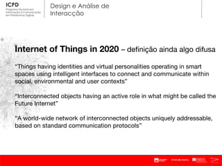 Internet of Things in 2020  – definição ainda algo difusa “ Things having identities and virtual personalities operating in smart spaces using intelligent interfaces to connect and communicate within social, environmental and user contexts ” “ Interconnected objects having an active role in what might be called the Future Internet ” “ A world-wide network of interconnected objects uniquely addressable, based on standard communication protocols ” 