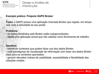 Exemplo prático: Projecto SAPO Broker Facto:  o SAPO possui uma aplicação chamada Broker que regista, em tempo real, toda a actividade do seu portal. Problema:  os dados recolhidos pelo Broker estão subaproveitados; existe uma aplicação actual que não satisfaz como ferramenta de trabalho. Desafios: identificar contextos que podem fazer uso dos dados Broker; criar paradigmas de visualização de informação com base nos dados Broker úteis para os contextos apontados; garantir elevados índices de usabilidade, acessibilidade e flexibilidade das soluções criadas.  