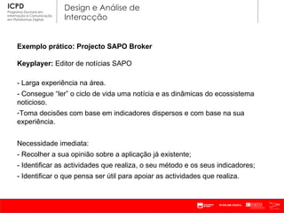 Exemplo prático: Projecto SAPO Broker Keyplayer:  Editor de notícias SAPO - Larga experiência na área. - Consegue  “ler” o ciclo de vida uma notícia e as dinâmicas do ecossistema noticioso. Toma decisões com base em indicadores dispersos e com base na sua experiência. Necessidade imediata: - Recolher a sua opinião sobre a aplicação já existente; - Identificar as actividades que realiza, o seu método e os seus indicadores; - Identificar o que pensa ser útil para apoiar as actividades que realiza. 
