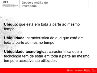 Ubíquo : que está em toda a parte ao mesmo tempo Ubiquidade : característica do que que está em toda a parte ao mesmo tempo Ubiquidade tecnológica:  característica que a tecnologia tem de estar em toda a parte ao mesmo tempo e acessível ao utilizador. 