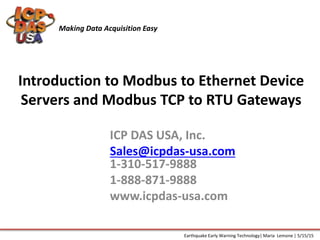 Introduction to Modbus to Ethernet Device
Servers and Modbus TCP to RTU Gateways
ICP DAS USA, Inc.
Sales@icpdas-usa.com
1-310-517-9888
1-888-871-9888
www.icpdas-usa.com
Making Data Acquisition Easy
Earthquake Early Warning Technology| Maria Lemone | 5/15/15
 