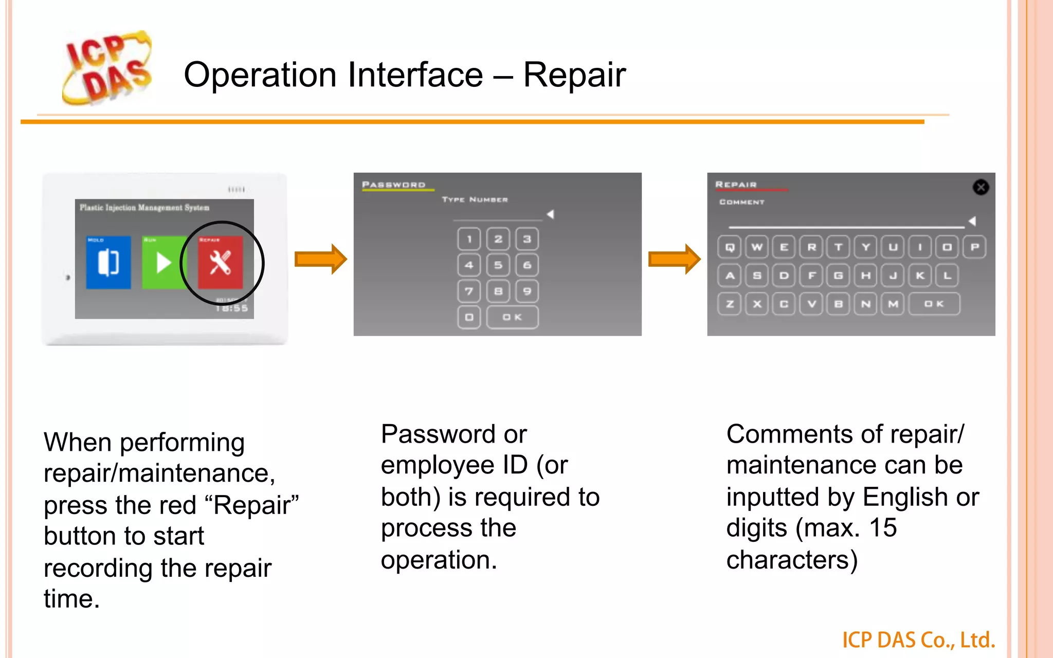 ICP DAS Co., Ltd.
Operation Interface – Repair
When performing
repair/maintenance,
press the red “Repair”
button to start
recording the repair
time. 
Password or
employee ID (or
both) is required to
process the
operation.
Comments of repair/
maintenance can be
inputted by English or
digits (max. 15
characters) 
 