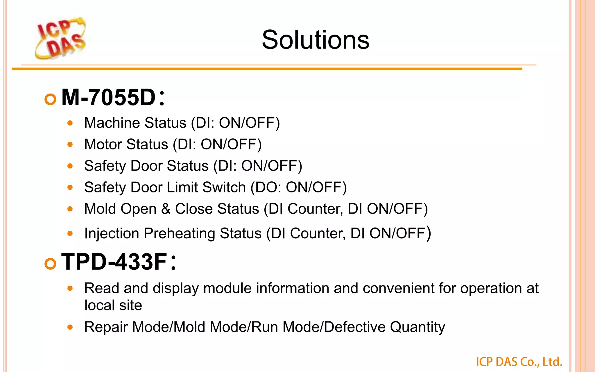 ICP DAS Co., Ltd.
Solutions
¢ M-7055D：
—  Machine Status (DI: ON/OFF)
—  Motor Status (DI: ON/OFF)
—  Safety Door Status (DI: ON/OFF)
—  Safety Door Limit Switch (DO: ON/OFF)
—  Mold Open & Close Status (DI Counter, DI ON/OFF)
—  Injection Preheating Status (DI Counter, DI ON/OFF)
¢ TPD-433F：
—  Read and display module information and convenient for operation at
local site
—  Repair Mode/Mold Mode/Run Mode/Defective Quantity	
 