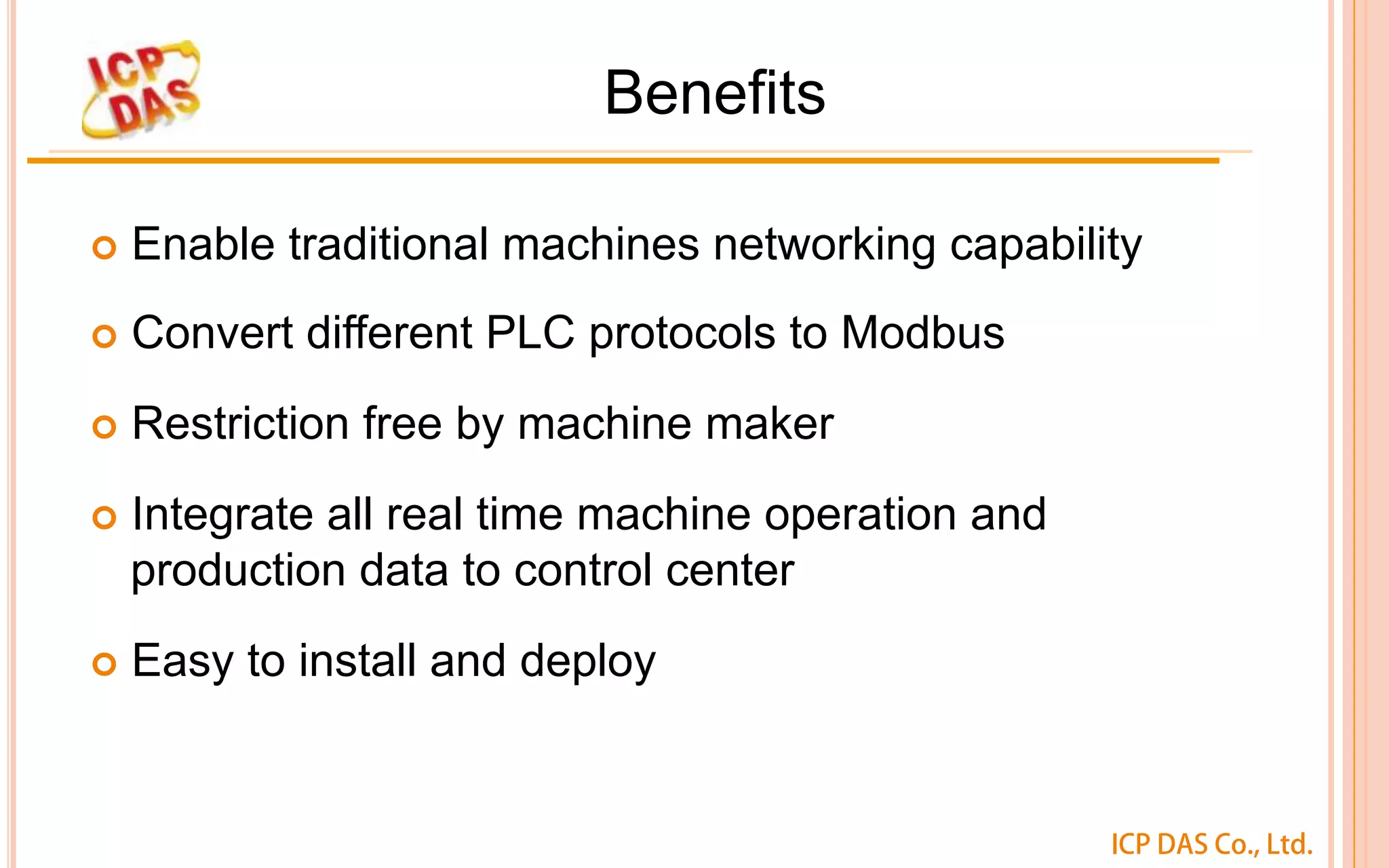 ICP DAS Co., Ltd.
Benefits
¢  Enable traditional machines networking capability
¢  Convert different PLC protocols to Modbus
¢  Restriction free by machine maker
¢  Integrate all real time machine operation and
production data to control center
¢  Easy to install and deploy
 