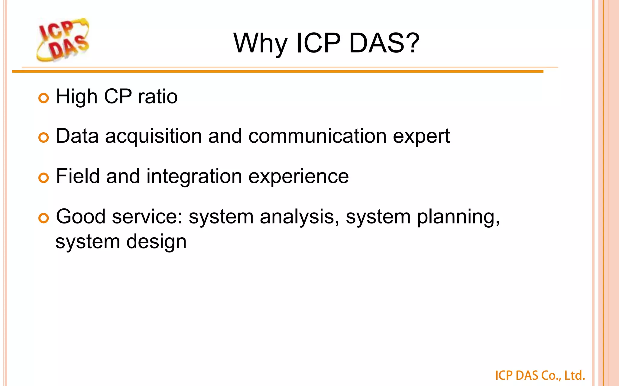 ICP DAS Co., Ltd.
Why ICP DAS?
¢  High CP ratio
¢  Data acquisition and communication expert
¢  Field and integration experience
¢  Good service: system analysis, system planning,
system design
 