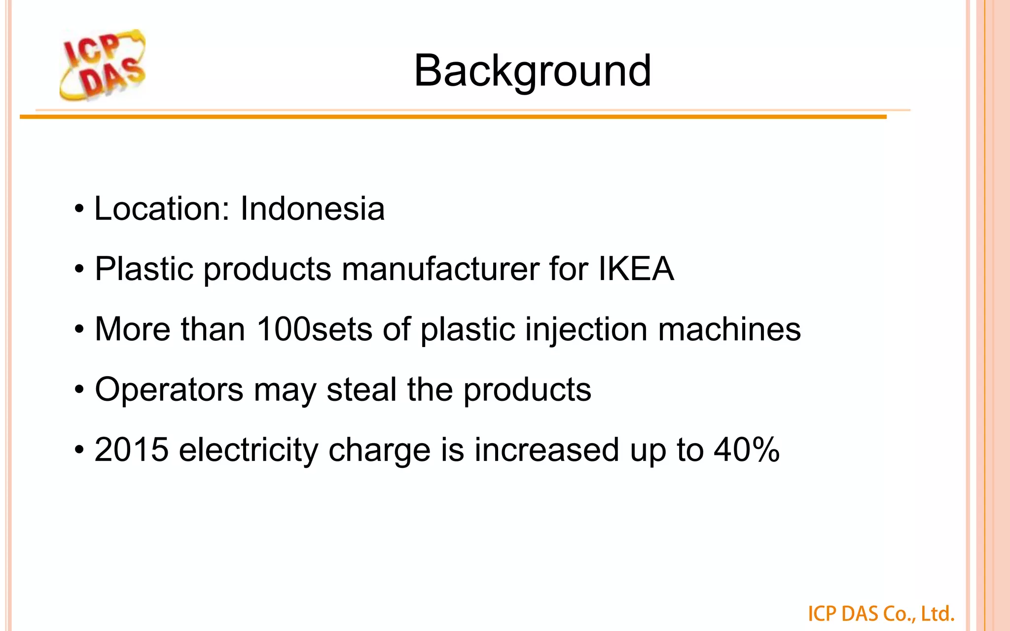 ICP DAS Co., Ltd.
Background
• Location: Indonesia
• Plastic products manufacturer for IKEA
• More than 100sets of plastic injection machines
• Operators may steal the products
• 2015 electricity charge is increased up to 40%
 