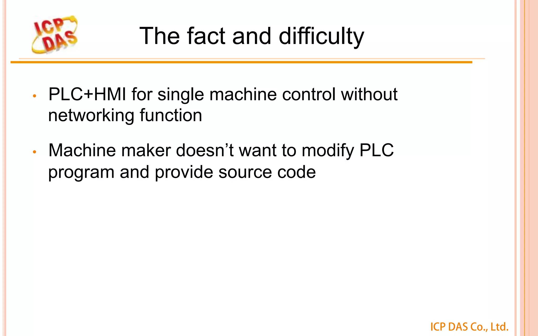 ICP DAS Co., Ltd.
The fact and difficulty
•  PLC+HMI for single machine control without
networking function
•  Machine maker doesn’t want to modify PLC
program and provide source code
 