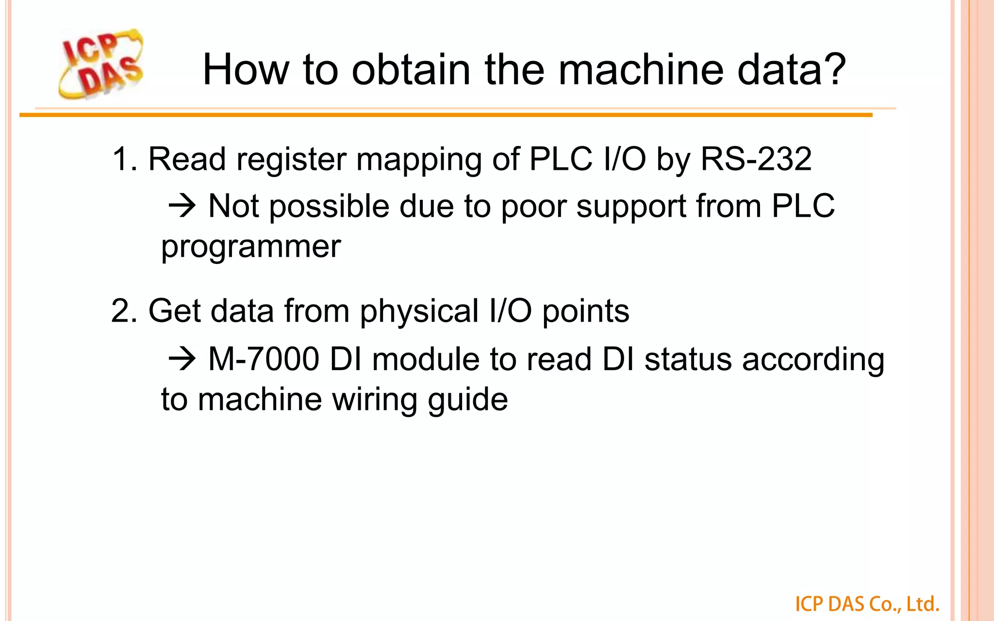 ICP DAS Co., Ltd.
How to obtain the machine data?
1. Read register mapping of PLC I/O by RS-232
à Not possible due to poor support from PLC
programmer
2. Get data from physical I/O points
à M-7000 DI module to read DI status according
to machine wiring guide
 