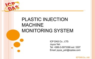 ICP DAS Co., Ltd.
PLASTIC INJECTION
MACHINE
MONITORING SYSTEM
ICP DAS Co., LTD.
Joyce Yeh
Tel: +886-3-5973366 ext: 3307
Email: joyce_yeh@icpdas.com
 
