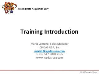 Making Data Acquisition Easy 
Training Introduction 
Maria Lemone, Sales Manager 
ICP DAS USA, Inc. 
mariaL@icpdas-usa.com 
1-310-517-9888 x105 
www.icpdas-usa.com 
WinPAC Training for Teledyne 
 