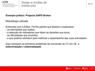Exemplo prático: Projecto SAPO Broker Metodologia utilizada Entrevista com o Editor: Foi-lhe pedido que listasse e explicasse: as actividades que realiza; a selecção de indicadores que ditam as decisões que toma; as dificuldades que encontra; o que poderia contribuir para melhorar o desempenho das suas actividades. Aqui começam os primeiros problemas da conversão do CT em CE: a  exteriorização  e  sistematização 11 |34 