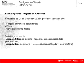 Exemplo prático: Projecto SAPO Broker Conversão do CT do Editor em CE que possa ser traduzido em: - Funções primárias e secundárias; - Filtros; - Correlações entre dados; Trabalho em torno da: -  Adaptabilidade  do sistema - (ajustável às suas necessidade - personalizável) -  Adaptividade  do sistema – (que se ajusta ao utilizador – User profiling)  13 |34 