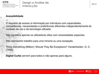 Acessibilidade O requisito de acesso à informação por indivíduos com capacidades, competências, necessidades e preferências diferentes independentemente do contexto de uso e da tecnologia utilizada. Não beneficia apenas os utilizadores ditos com necessidades especiais. Não representa trabalho para uma minoria ou uma excepção. Thirty-Something (Million): Should They Be Exceptions? Vanderheiden, G. C. (1990). Digital Curbs  servem para todos e não apenas para alguns.  16 |34 