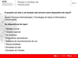 E quando um rato e um teclado não servem como dispositivo de input? Ajudas Técnicas Informatizadas | Tecnologias de Apoio à Informação e Comunicação Os dispositivos de  input   Teclado normal Teclado especial Os Switches Dispositivos apontadores Sistemas de reconhecimento de voz Acesso facilitado Emulador do rato Emulador do Teclado 21 |34 