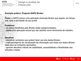 Exemplo prático: Projecto SAPO Broker Facto:  o SAPO possui uma aplicação chamada Broker que regista, em tempo real, toda a actividade do seu portal. Problema:  os dados recolhidos pelo Broker estão subaproveitados; existe uma aplicação actual que não satisfaz como ferramenta de trabalho. Desafios: identificar contextos que podem fazer uso dos dados Broker; criar paradigmas de visualização de informação com base nos dados Broker úteis para os contextos apontados; garantir elevados índices de usabilidade, acessibilidade e flexibilidade das soluções criadas.  7 |34 