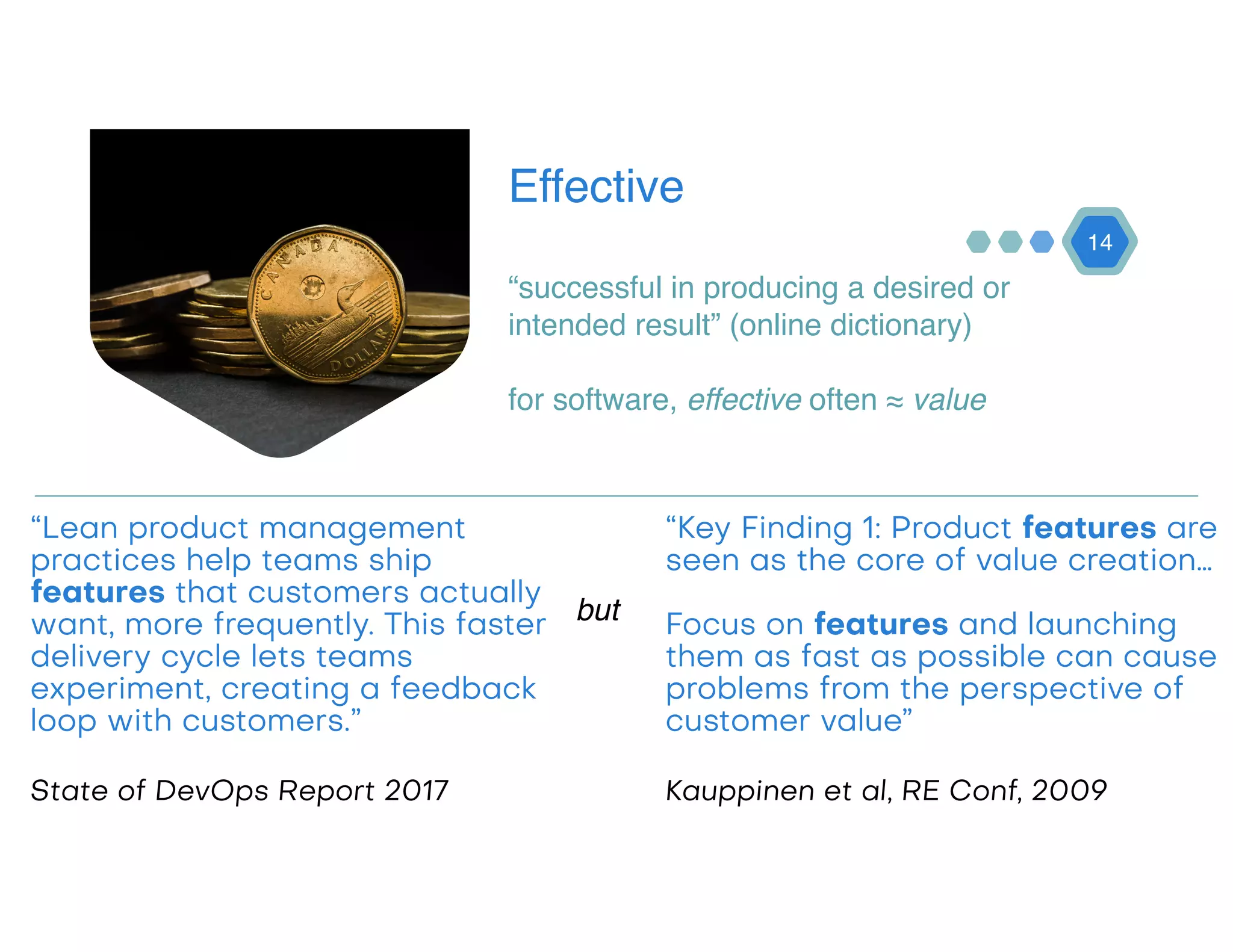 Effective
“successful in producing a desired or
intended result” (online dictionary)
14
for software, effective often ≈ value
“Lean product management
practices help teams ship
features that customers actually
want, more frequently. This faster
delivery cycle lets teams
experiment, creating a feedback
loop with customers.” 
 
State of DevOps Report 2017
“Key Finding 1: Product features are
seen as the core of value creation… 
 
Focus on features and launching
them as fast as possible can cause
problems from the perspective of
customer value”
Kauppinen et al, RE Conf, 2009
but
 