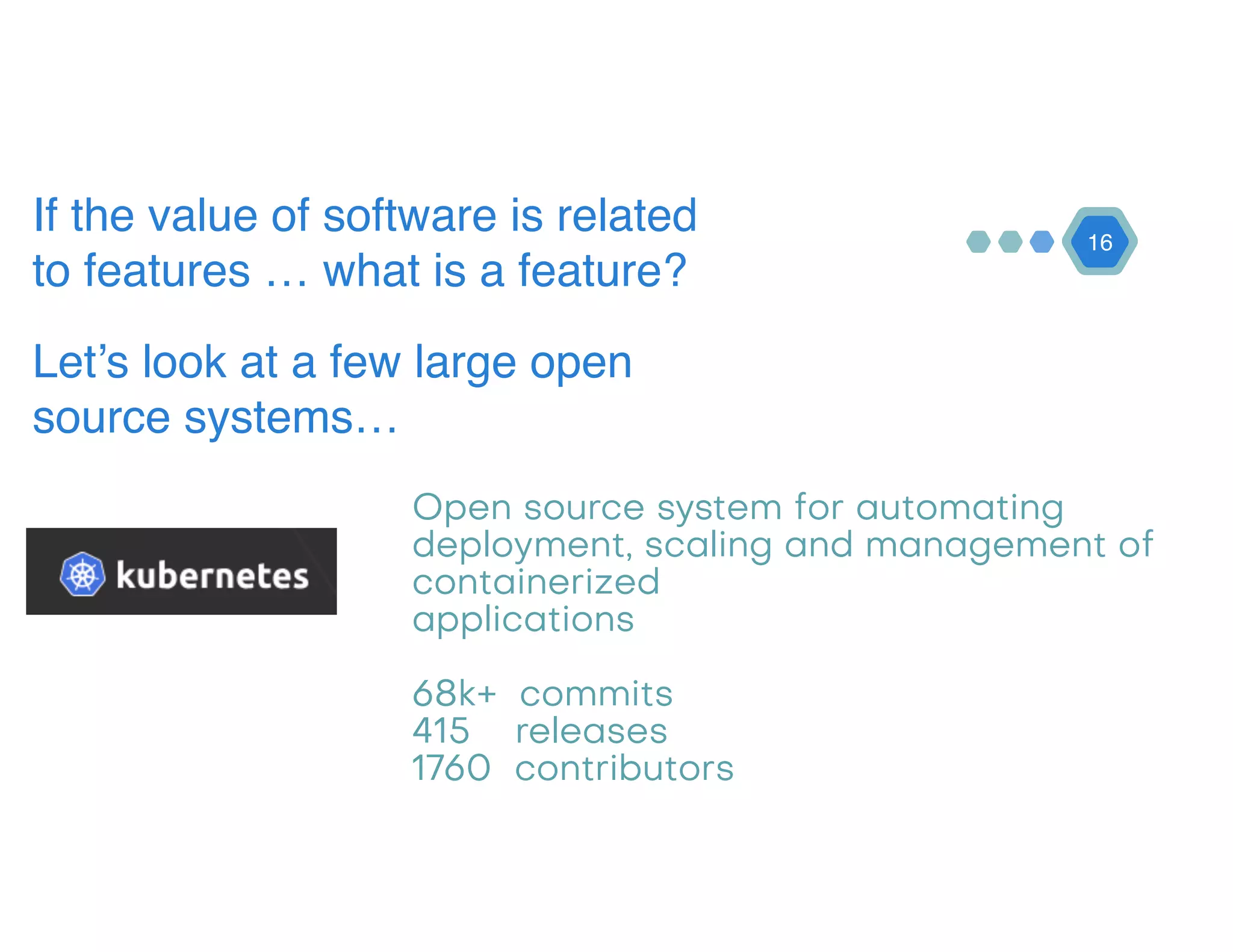 16
If the value of software is related
to features … what is a feature?
Let’s look at a few large open
source systems…
Open source system for automating
deployment, scaling and management of
containerized 
applications 
 
68k+ commits 
415 releases 
1760 contributors
 
