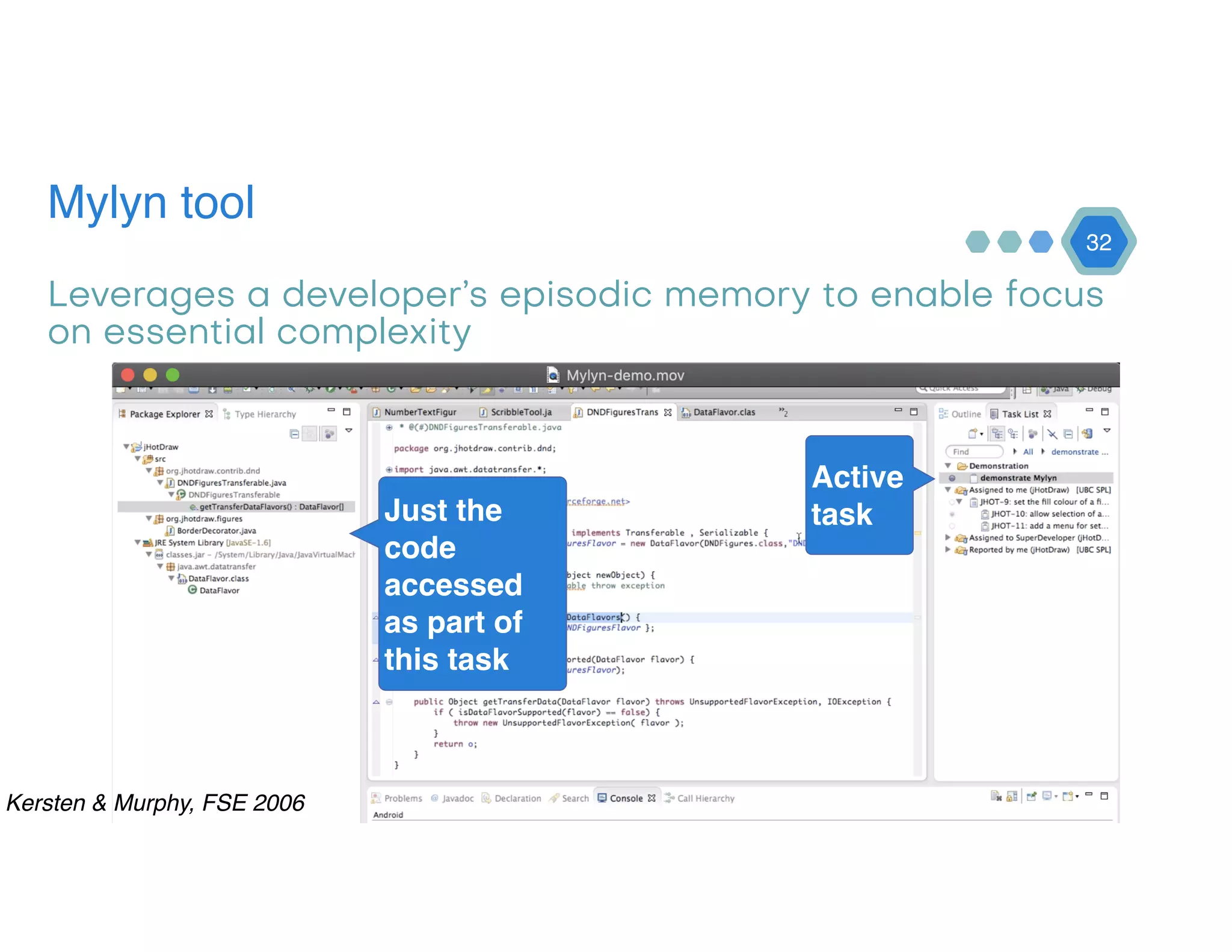 Mylyn tool
32
Leverages a developer’s episodic memory to enable focus
on essential complexity
Active
taskJust the
code
accessed
as part of
this task
Kersten & Murphy, FSE 2006
 