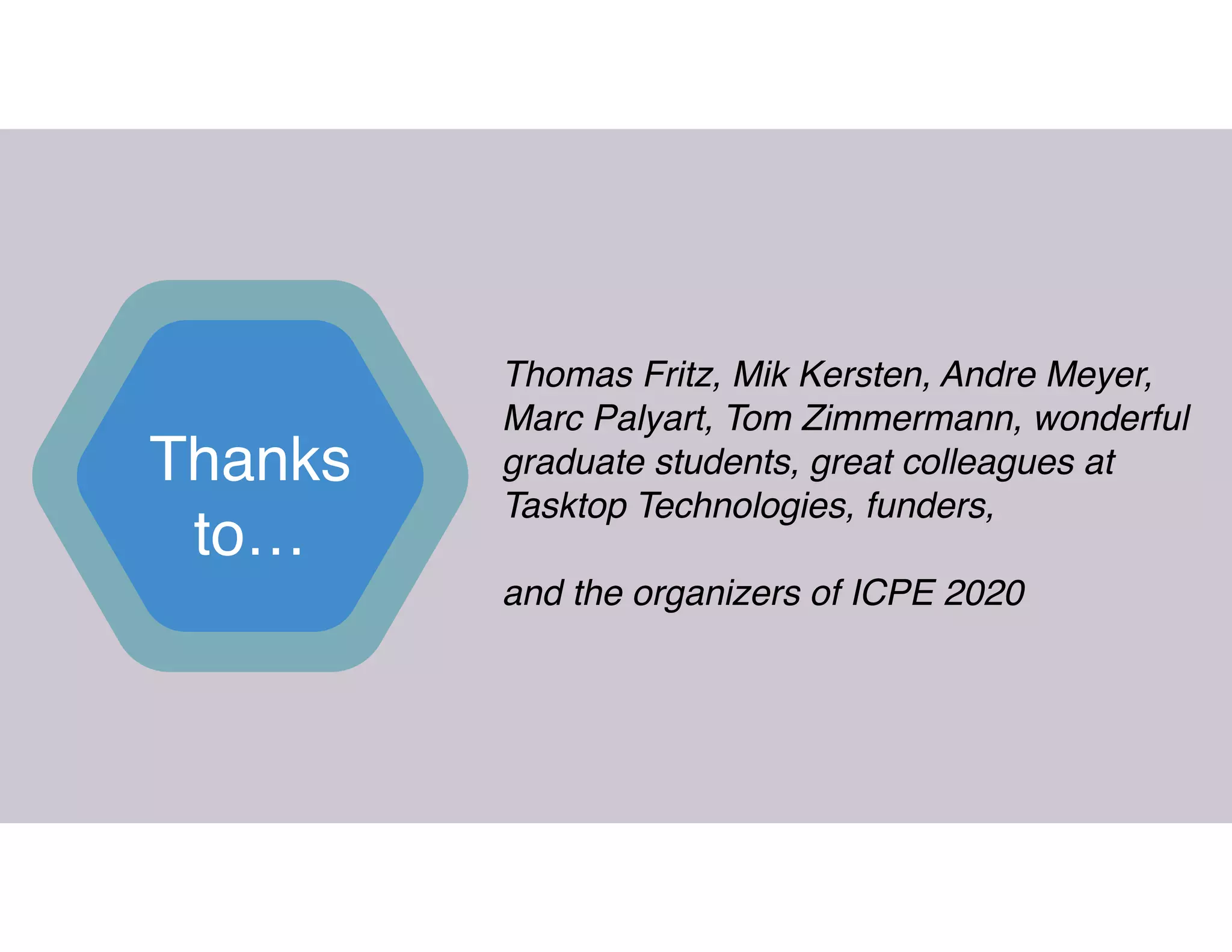 Thanks
to…
Thomas Fritz, Mik Kersten, Andre Meyer,
Marc Palyart, Tom Zimmermann, wonderful
graduate students, great colleagues at
Tasktop Technologies, funders,  
 
and the organizers of ICPE 2020
 