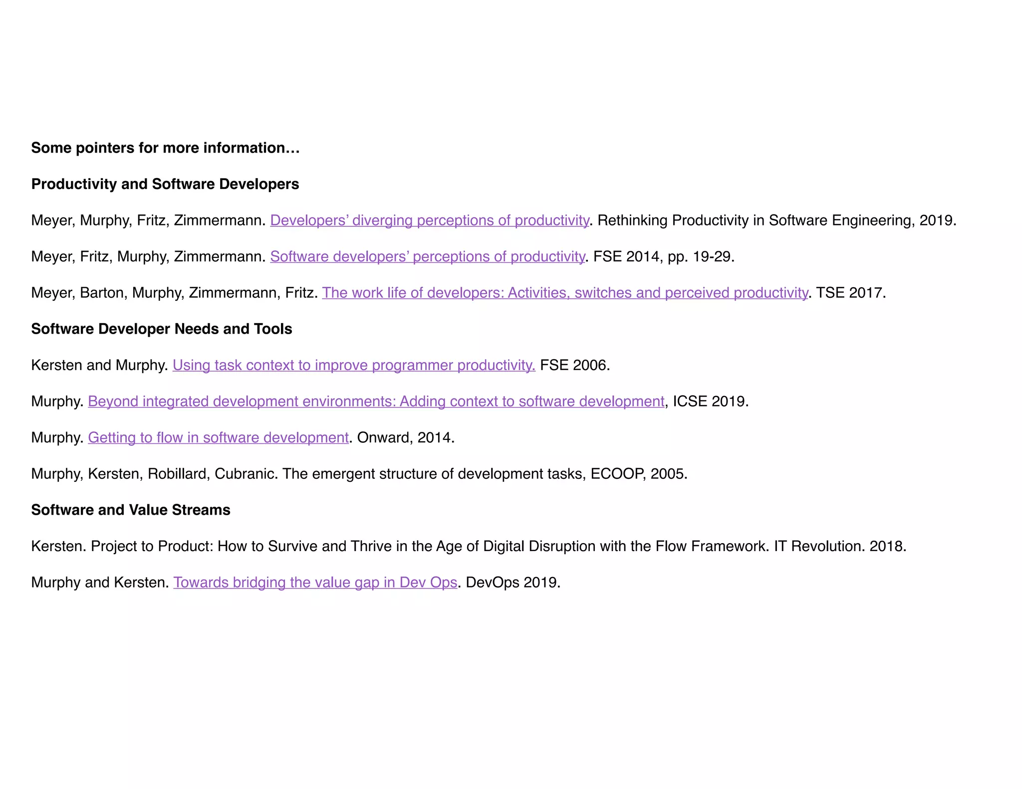 Some pointers for more information…
Productivity and Software Developers
Meyer, Murphy, Fritz, Zimmermann. Developers’ diverging perceptions of productivity. Rethinking Productivity in Software Engineering, 2019.
Meyer, Fritz, Murphy, Zimmermann. Software developers’ perceptions of productivity. FSE 2014, pp. 19-29.
Meyer, Barton, Murphy, Zimmermann, Fritz. The work life of developers: Activities, switches and perceived productivity. TSE 2017.
Software Developer Needs and Tools
Kersten and Murphy. Using task context to improve programmer productivity. FSE 2006.
Murphy. Beyond integrated development environments: Adding context to software development, ICSE 2019.
Murphy. Getting to flow in software development. Onward, 2014.
Murphy, Kersten, Robillard, Cubranic. The emergent structure of development tasks, ECOOP, 2005. 
Software and Value Streams
Kersten. Project to Product: How to Survive and Thrive in the Age of Digital Disruption with the Flow Framework. IT Revolution. 2018.
Murphy and Kersten. Towards bridging the value gap in Dev Ops. DevOps 2019.
 