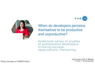 23
Photo courtesy of #WOCinTech
When do developers perceive
themselves to be productive
and unproductive?
Undertook series of studies
of professional developers
involving surveys,
observations, monitoring
Joint work with A. Meyer,  
T. Fritz, T. Zimmerman
 