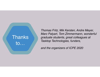 Thanks
to…
Thomas Fritz, Mik Kersten, Andre Meyer,
Marc Palyart, Tom Zimmermann, wonderful
graduate students, great colleagues at
Tasktop Technologies, funders,  
 
and the organizers of ICPE 2020
 