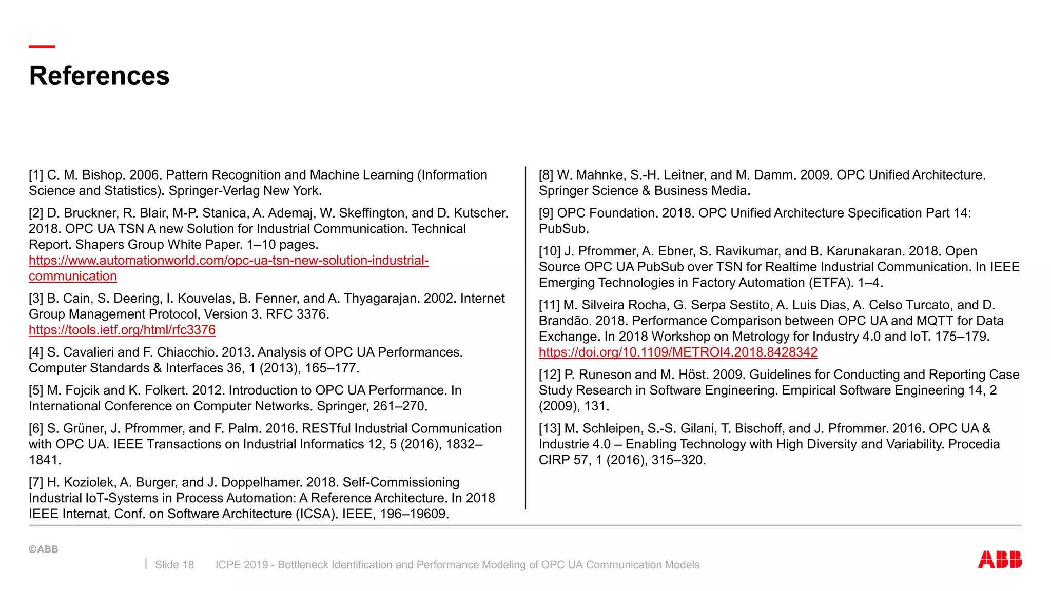 —
References
ICPE 2019 - Bottleneck Identification and Performance Modeling of OPC UA Communication ModelsSlide 18
[8] W. Mahnke, S.-H. Leitner, and M. Damm. 2009. OPC Unified Architecture.
Springer Science & Business Media.
[9] OPC Foundation. 2018. OPC Unified Architecture Specification Part 14:
PubSub.
[10] J. Pfrommer, A. Ebner, S. Ravikumar, and B. Karunakaran. 2018. Open
Source OPC UA PubSub over TSN for Realtime Industrial Communication. In IEEE
Emerging Technologies in Factory Automation (ETFA). 1–4.
[11] M. Silveira Rocha, G. Serpa Sestito, A. Luis Dias, A. Celso Turcato, and D.
Brandão. 2018. Performance Comparison between OPC UA and MQTT for Data
Exchange. In 2018 Workshop on Metrology for Industry 4.0 and IoT. 175–179.
https://doi.org/10.1109/METROI4.2018.8428342
[12] P. Runeson and M. Höst. 2009. Guidelines for Conducting and Reporting Case
Study Research in Software Engineering. Empirical Software Engineering 14, 2
(2009), 131.
[13] M. Schleipen, S.-S. Gilani, T. Bischoff, and J. Pfrommer. 2016. OPC UA &
Industrie 4.0 – Enabling Technology with High Diversity and Variability. Procedia
CIRP 57, 1 (2016), 315–320.
[1] C. M. Bishop. 2006. Pattern Recognition and Machine Learning (Information
Science and Statistics). Springer-Verlag New York.
[2] D. Bruckner, R. Blair, M-P. Stanica, A. Ademaj, W. Skeffington, and D. Kutscher.
2018. OPC UA TSN A new Solution for Industrial Communication. Technical
Report. Shapers Group White Paper. 1–10 pages.
https://www.automationworld.com/opc-ua-tsn-new-solution-industrial-
communication
[3] B. Cain, S. Deering, I. Kouvelas, B. Fenner, and A. Thyagarajan. 2002. Internet
Group Management Protocol, Version 3. RFC 3376.
https://tools.ietf.org/html/rfc3376
[4] S. Cavalieri and F. Chiacchio. 2013. Analysis of OPC UA Performances.
Computer Standards & Interfaces 36, 1 (2013), 165–177.
[5] M. Fojcik and K. Folkert. 2012. Introduction to OPC UA Performance. In
International Conference on Computer Networks. Springer, 261–270.
[6] S. Grüner, J. Pfrommer, and F. Palm. 2016. RESTful Industrial Communication
with OPC UA. IEEE Transactions on Industrial Informatics 12, 5 (2016), 1832–
1841.
[7] H. Koziolek, A. Burger, and J. Doppelhamer. 2018. Self-Commissioning
Industrial IoT-Systems in Process Automation: A Reference Architecture. In 2018
IEEE Internat. Conf. on Software Architecture (ICSA). IEEE, 196–19609.
 