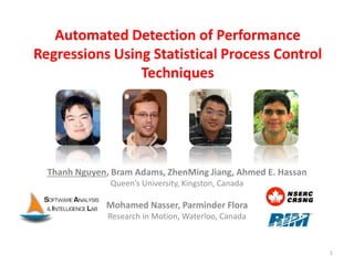 Automated Detection of Performance
Regressions Using Statistical Process Control
Techniques
Thanh Nguyen, Bram Adams, ZhenMing Jiang, Ahmed E. Hassan
Queen’s University, Kingston, Canada
Mohamed Nasser, Parminder Flora
Research in Motion, Waterloo, Canada
1
 
