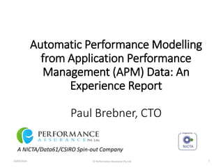 Automatic Performance Modelling
from Application Performance
Management (APM) Data: An
Experience Report
Paul Brebner, CTO
A NICTA/Data61/CSIRO Spin-out Company
23/03/2016 © Performance Assurance Pty Ltd 1
 